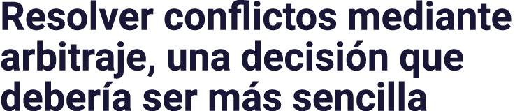 Resolver conflictos mediante arbitraje, una decisión que debería ser más sencilla