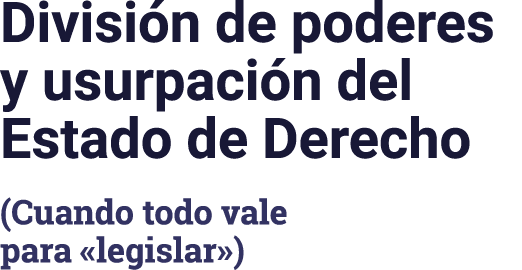 División de poderes y usurpación del Estado de Derecho (Cuando todo vale para  legislar )