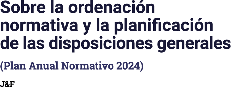 Sobre la ordenación normativa y la planificación de las disposiciones generales (Plan Anual Normativo 2024) J&F